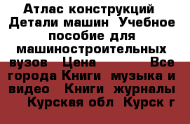 Атлас конструкций. Детали машин. Учебное пособие для машиностроительных вузов › Цена ­ 1 000 - Все города Книги, музыка и видео » Книги, журналы   . Курская обл.,Курск г.